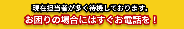 現在担当者が多く待機しております。お困りの場合にはすぐお電話を！